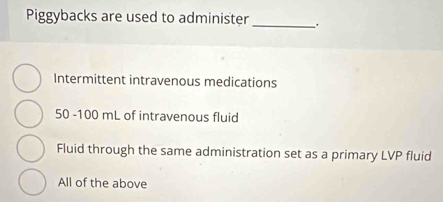 Piggybacks are used to administer _、.
Intermittent intravenous medications
50 -100 mL of intravenous fluid
Fluid through the same administration set as a primary LVP fluid
All of the above