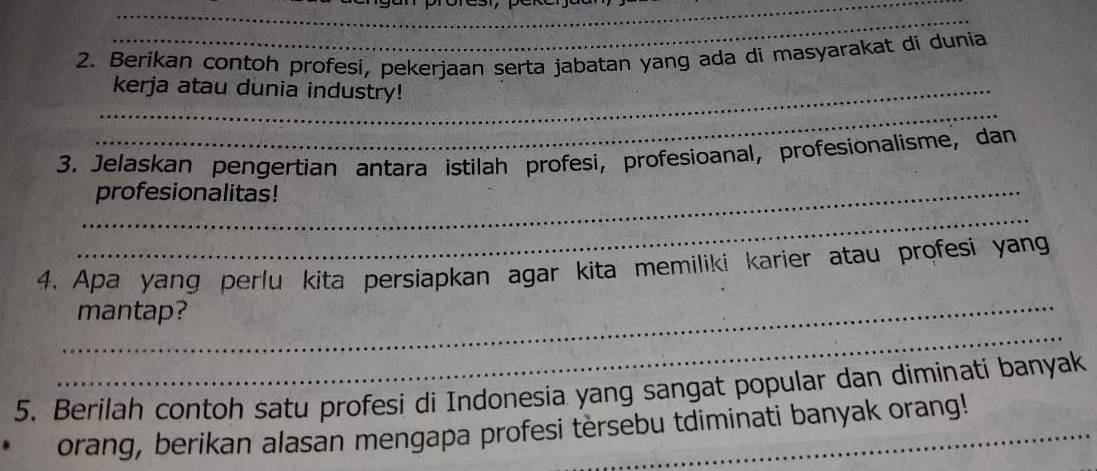 Berikan contoh profesi, pekerjaan serta jabatan yang ada di masyarakat di dunia 
_ 
_kerja atau dunia industry! 
3. Jelaskan pengertian antara istilah profesi, profesioanal, profesionalisme, dan 
_profesionalitas! 
_ 
_ 
4. Apa yang perlu kita persiapkan agar kita memiliki karier atau profesi yang 
_ 
mantap? 
5. Berilah contoh satu profesi di Indonesia yang sangat popular dan diminati banyak 
orang, berikan alasan mengapa profesi tersebu tdiminati banyak orang!