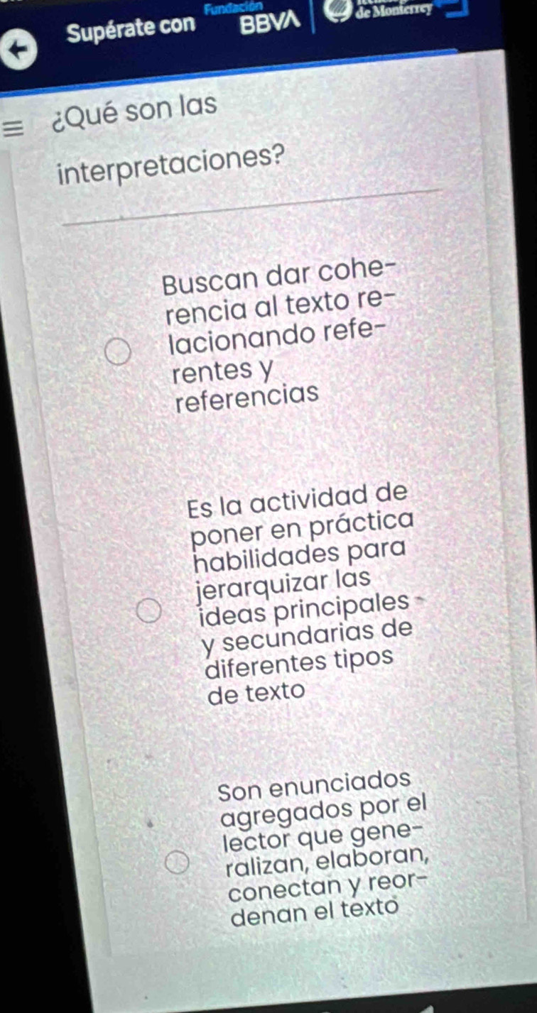 BBVA de Monterrey
Supérate con Fundacio
= ¿Qué son las
interpretaciones?
Buscan dar cohe-
rencia al texto re-
lacionando refe-
rentes y
referencias
Es la actividad de
poner en práctica
habilidades para
jerarquizar las
ideas principales
y secundarias de
diferentes tipos
de texto
Son enunciados
agregados por el
lector que gene-
ralizan, elaboran,
conectan y reor-
denan el texto