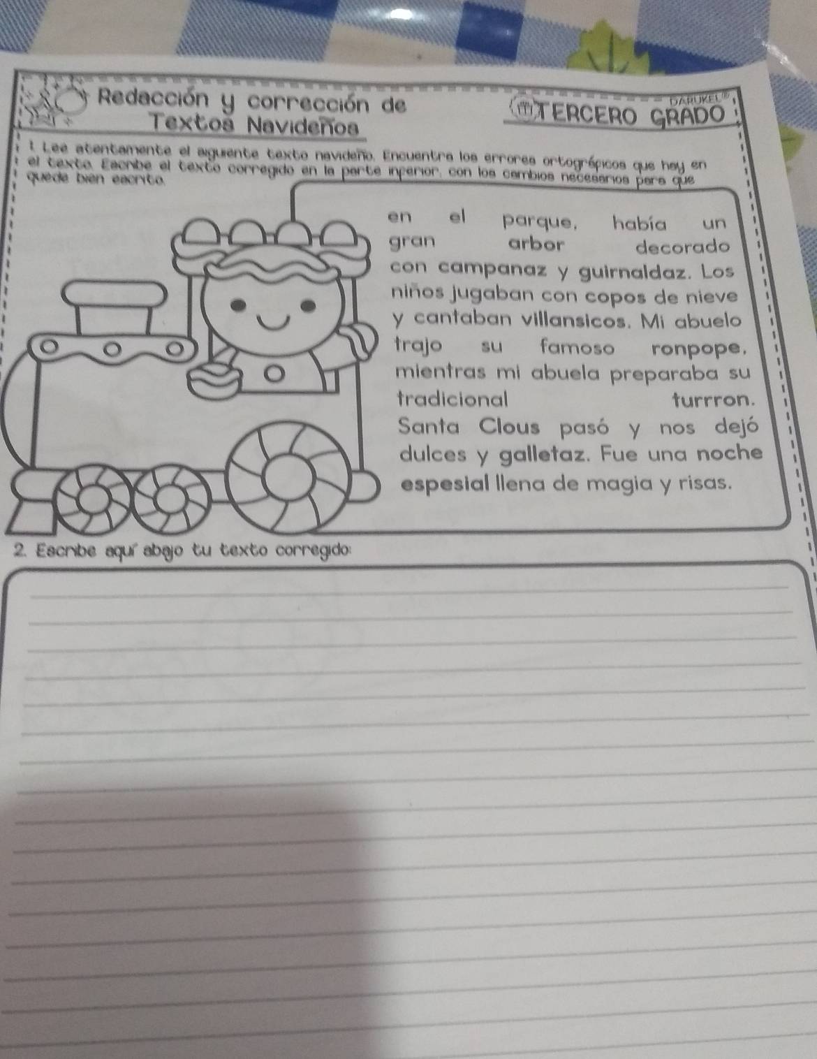 DARUKEL 
Redacción y corrección de OTERCERO GRAD 
Textos Navideños 
l Lee atentamente el aiguiente texto navideño. Encuentra los errores ortográficos que hay en 
el texte. Escribe el texto corregido en la parte inperior, con los cambios necesarios pars que 
quede bién eacrito 
el parque, había un 
n arbor decorado 
campanaz y guirnaldaz. Los 
os jugaban con copos de nieve 
antaban villansicos. Mi abuelo 
jo su famoso ronpope. 
entras mi abuela preparaba su 
dicional turrron. 
anta Clous pasó y nos dejó 
lces y galletaz. Fue una noche 
pesial llena de magia y risas. 

_ 
_ 
_ 
_ 
_ 
_ 
_ 
_ 
_ 
_ 
_ 
_ 
_ 
_ 
_ 
_ 
_