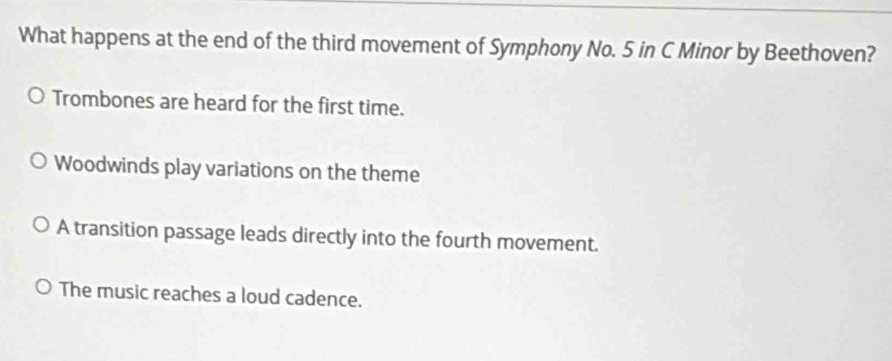 What happens at the end of the third movement of Symphony No. 5 in C Minor by Beethoven?
Trombones are heard for the first time.
Woodwinds play variations on the theme
A transition passage leads directly into the fourth movement.
The music reaches a loud cadence.