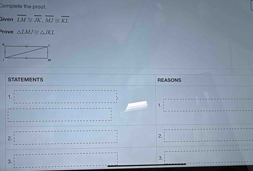 Complete the proof.
Given overline LM≌ overline JK,overline MJ≌ overline KL
Prove △ LMJ≌ △ JKL
STATEMENTS (- 1/2 (- π /2 ,0) REASONS
1. □
1. □
·s ·s ·s
□ 
2. □ 2. □ □ 
3. □ □ 
3.