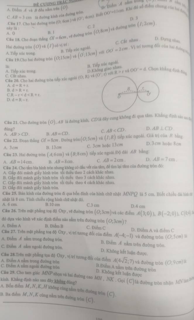 Điểm A nằm töng
A. Điểm A và B đều nằm trên (O) Đệ cương trác Sự
C. AB=3cm là đường kính của đường tròn, OO'approx 11cm 1 Khi đá số điểm chung của hai dên
D. 3
Câu 17, Cho hai đường tròn (0;6cm) và (O';4cm) Biết
này là :
C. 2
Câu 18. Cho đoạn thắng OI=6cm , vẽ đường tròn (0;8cm) và đường tròn (1;2cm).
A. 0 B. 1
B. Tiếp xúc ngoài. C. Cất nhau . D. Đựng nhas
Hai đường tròn (O) vã (/)có vị trí :
A.Tiểp xúc trong (O;15cm) và (O:13cm) vái OO'=2cm Vị trí tương đổi của hai đường bk
Câu 19.Cho hai đường tròn
Ih:
B. Tiếp xúc ngoài.
A. Tiếp xúc trong.
D.Không giao nhau.
C. Cất nhau.
Cău 20. Cho hai đường tròn tiếp xúc ngoài (O;R) và (O';r) với R>r vi OO'=d. Chọn khẳng định đùng
A. d=R+r.
B. d>R+r.
C. R-r
D. d=R-r.
Câu 21. Cho đường tròn (O), AB là đường kinh, CD là dây cung không đi qua tâm. Khẳng định nào s 5
dùng? D. AB⊥ CD.
A. AB>CD. B. AB=CD.
C. AB
Câu 22. Đoạn thẳng OI=8cm. Đường tròn (0,5cm) và (I;R) tiếp xúc ngoài. Giả trị của R bằng:
A. 3cm B. 13 cm C. 3cm hoặc 13cm D.3cm hoặc 8cm
Câu 23. Hai đường tròn (A;6cm)vi (B;8cm) tiếp xúc ngoài.Độ dài AB bằng:
A. AB=14cm. B. AB=8cm. C. AB=2cm. D. AB=7cm.
Cầu 24. Cho tầm bìa hình tròn nhưng không có dầu vết của tâm, để tìm lại tâm của đường tròn đó:
A. Gấp đôi mành giấy hình tròn tối thiểu theo 2 cách khác nhau.
B. Gấp đôi mánh giấy hình tròn tối thiểu theo 3 cách khác nhau.
C. Gấp đôi mảnh giấy hình tròn tổi thiều theo 4 cách khác nhau.
D. Gấp đôi mảnh giấy hình tròn.
Câu 25. Bán kính của đường tròn đi qua bốn đỉnh của hình chữ nhật MNPQ là 5 cm. Biết chiều dài hình củ
nhật là 8 cm. Tính chiều rộng hình chữ nhật đỏ,
A. 6 cm. B.10 cm C.3 cm D.4 cm
Câu 26. Trên mặt phẳng toạ độ Oxy , vẽ đường tròn (O;3cm) và các điểm A(3;0)),B(-2;0)),C(0;4)5
đó đựa vào hình vẽ xác định điểm nào nằm trên đường tròn (0;3cm) ?
A. Điễm A B. Điểm B C. Điểm C D. Điểm A và điểm C
Câu 27. Trên mặt phẳng toạ độ Oxy , vị trí tương đối của điểm A(-4;-1) và đường tròn (O;5cm) 18:
A. Điểm Ả nằm trong đường tròn. B. Điểm A nằm trên đường tròn
C. Điểm A nằm ngoài đường tròn. D. Không kết luận được.
Câu 28.Trên mặt phẳng tọa độ Oxy , vị trí tương đổi của điểm A(4sqrt(2);7) và đường tròn (O;9cm)li
A. Điểm A nằm trong đường tròn
C. Điểm A nằm ngoài đường tròn
B.Điểm A nằm trên đường tròn
D. Không kết luận được
Câu 29. Cho tam giác MNP nhọn và hai đường cao MH , NK . Gọi (C) là đường tròn nhận MN làm d
kinh. Khẳng định nào sau đây không đúng?
A. Bốn điểm M, N, K, H không cùng nằm trên đường tròn (C).
B. Ba điễm M , N, K cùng nằm trên đường tròn (C).