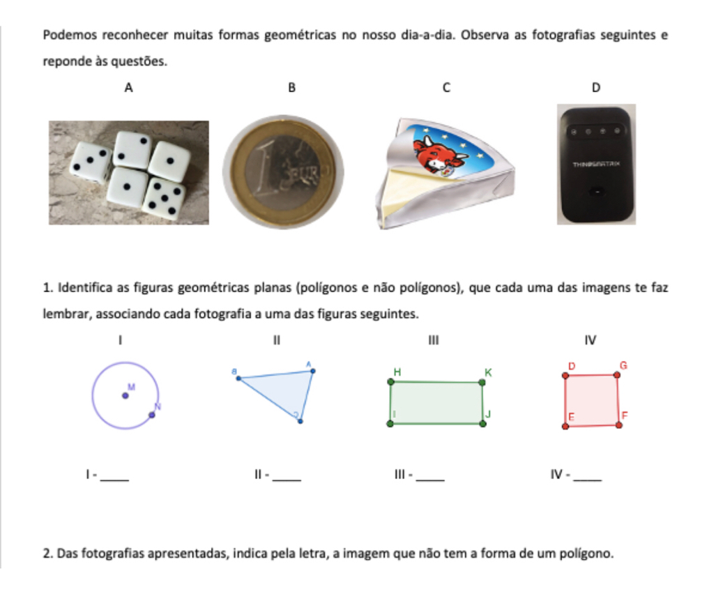 Podemos reconhecer muitas formas geométricas no nosso dia-a-dia. Observa as fotografias seguintes e 
reponde às questões. 
A 
B 
C 
D 
1. Identifica as figuras geométricas planas (polígonos e não polígonos), que cada uma das imagens te faz 
lembrar, associando cada fotografia a uma das figuras seguintes. 
Ⅱ III IV 
1 -_ ||= _ 111- _ IV- _ 
2. Das fotografias apresentadas, indica pela letra, a imagem que não tem a forma de um polígono.