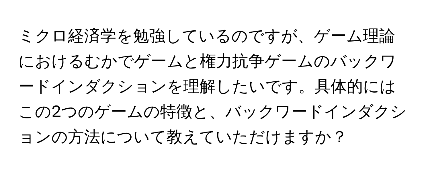 ミクロ経済学を勉強しているのですが、ゲーム理論におけるむかでゲームと権力抗争ゲームのバックワードインダクションを理解したいです。具体的にはこの2つのゲームの特徴と、バックワードインダクションの方法について教えていただけますか？