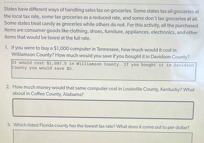 States have different ways of handling sales tax on groceries. Some states tax all groceries at 
the local tax rate, some tax groceries as a reduced rate, and some don’t tax groceries at all. 
Some states treat candy as groceries while others do not. For this activity, all the purchased 
items are consumer goods like clothing, shoes, furniture, appliances, electronics, and other 
items that would be taxed at the full rate. 
1. If you were to buy a $1,000 computer in Tennessee, how much would it cost in 
Williamson County? How much would you save if you bought it in Davidson County? 
It would cost $1,097.5 in Williamson County. If you bought it in Davidson 
County you would save $5. 
2. How much money would that same computer cost in Louisville County, Kentucky? What 
about in Coffee County, Alabama? 
3. Which listed Florida county has the lowest tax rate? What does it come out to per dollar?