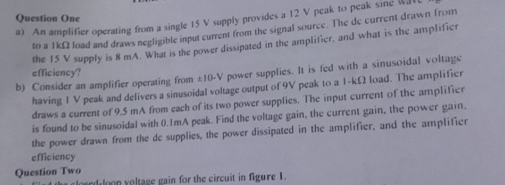 Question One a) An amplifier operating from a single 15 V supply provides a 12 V peak to peak sine wa 
to a 1kΩ load and draws negligible input current from the signal source. The de current drawn from 
the 15 V supply is 8 mA. What is the power dissipated in the amplifier, and what is the amplifier 
efficiency? 
b) Consider an amplifier operating from ±10-V power supplies. It is fed with a sinusoidal voltage 
having 1 V peak and delivers a sinusoidal voltage output of 9V peak to a 1-kΩ load. The amplifier 
draws a current of 9.5 mA from cach of its two power supplies. The input current of the amplifier 
is found to be sinusoidal with 0.1mA peak. Find the voltage gain, the current gain, the power gain, 
the power drawn from the de supplies, the power dissipated in the amplifier, and the amplifier 
efficiency 
Question Two 
osed loon voltage gain for the circuit in figure 1.