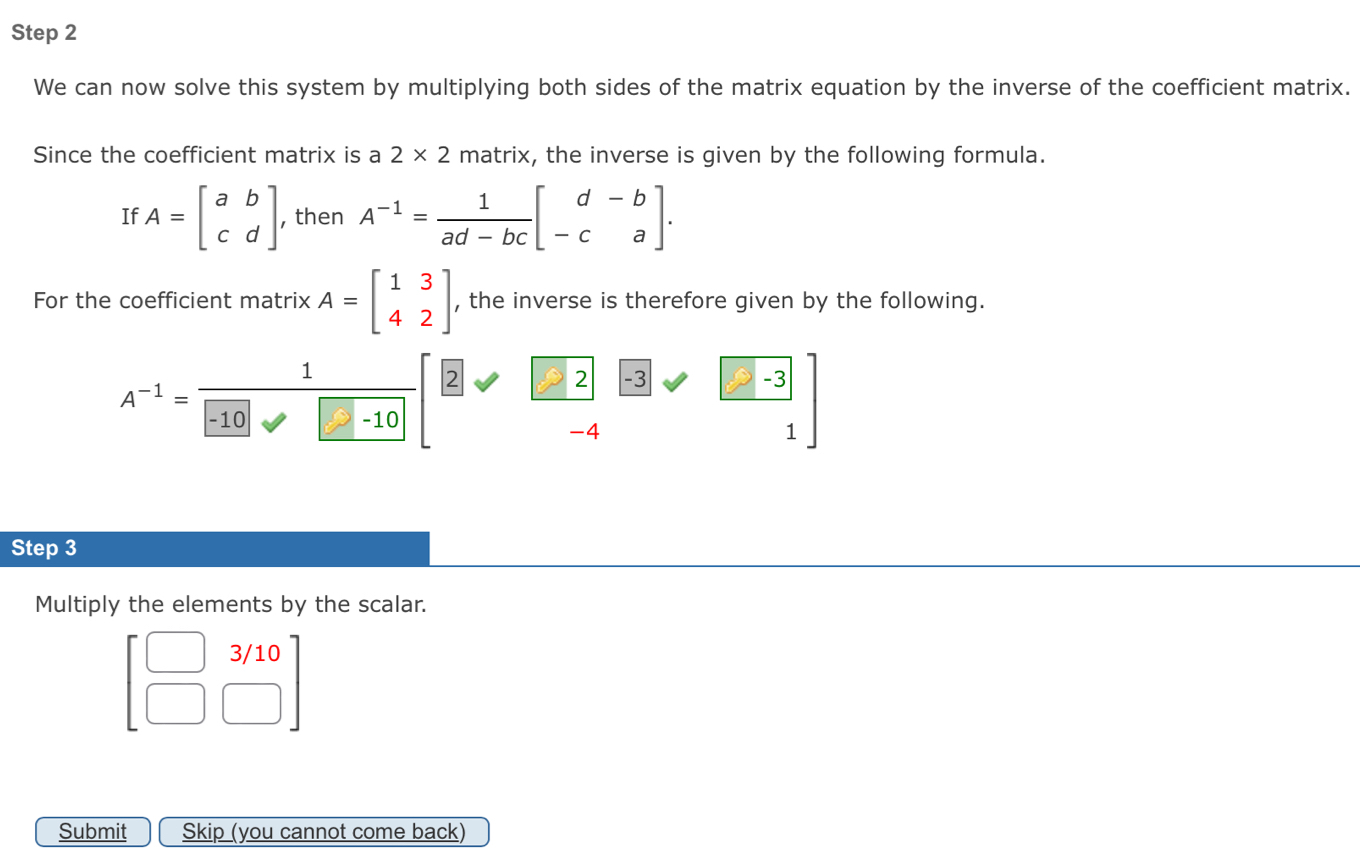 We can now solve this system by multiplying both sides of the matrix equation by the inverse of the coefficient matrix. 
Since the coefficient matrix is a 2* 2 matrix, the inverse is given by the following formula. 
If A=beginbmatrix a&b c&dendbmatrix , then A^(-1)= 1/ad-bc beginbmatrix d&-b -c&aendbmatrix. 
For the coefficient matrix A=beginbmatrix 1&3 4&2endbmatrix , the inverse is therefore given by the following. 
1
A^(-1)=
2 9 ∠ -3  (-3)/1 
-10 -10
-4
Step 3
Multiply the elements by the scalar.
beginbmatrix □ &3/10 □ &□ endbmatrix
Submit Skip (you cannot come back)