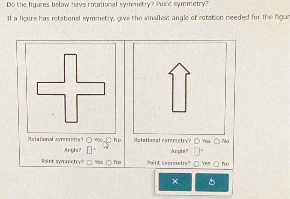 Do the figures below have rotational symmetry? Point symmetry?
If a figure has rotational symmetry, give the smallest angle of rotation needed for the figur
Rotational symmetry? Yes No Rotational symmetry? Yes No
Angle? Angle? 。
Point symmetry? Yes No Point symmetry? Yes No
×