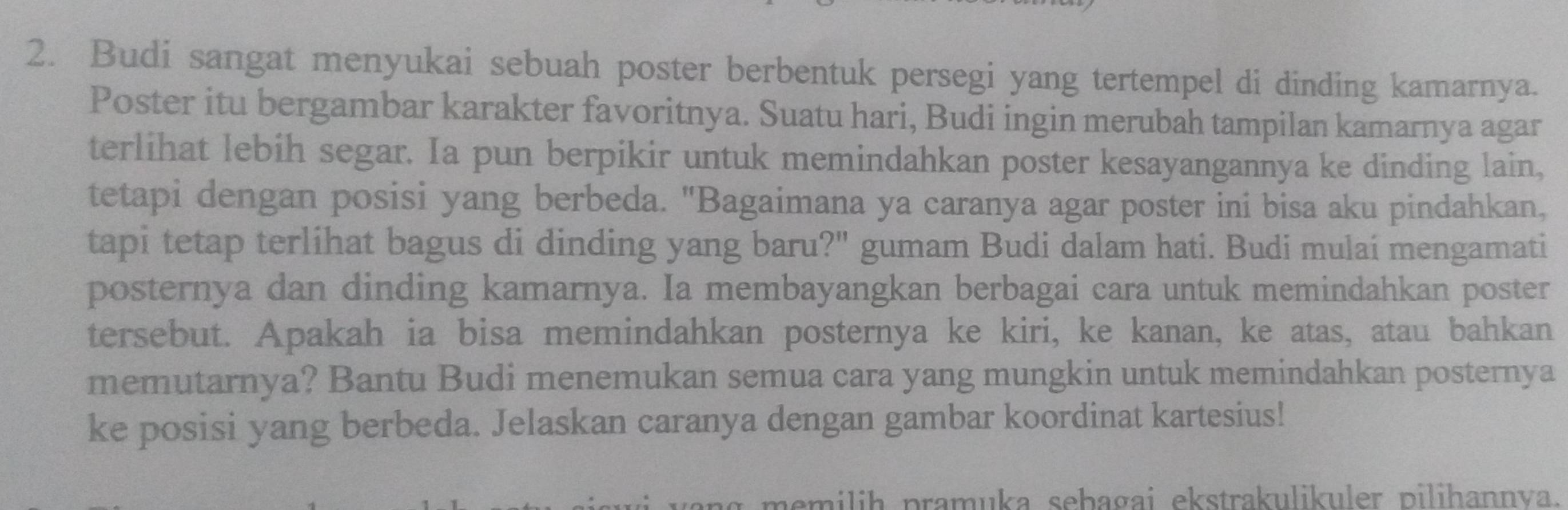 Budi sangat menyukai sebuah poster berbentuk persegi yang tertempel di dinding kamarnya. 
Poster itu bergambar karakter favoritnya. Suatu hari, Budi ingin merubah tampilan kamarnya agar 
terlihat lebih segar. Ia pun berpikir untuk memindahkan poster kesayangannya ke dinding lain, 
tetapi dengan posisi yang berbeda. "Bagaimana ya caranya agar poster ini bisa aku pindahkan, 
tapi tetap terlihat bagus di dinding yang baru?" gumam Budi dalam hati. Budi mulaí mengamati 
posternya dan dinding kamarnya. Ia membayangkan berbagai cara untuk memindahkan poster 
tersebut. Apakah ia bisa memindahkan posternya ke kiri, ke kanan, ke atas, atau bahkan 
memutarnya? Bantu Budi menemukan semua cara yang mungkin untuk memindahkan posternya 
ke posisi yang berbeda. Jelaskan caranya dengan gambar koordinat kartesius! 
memilih pramuka sebagai ekstrakulikuler pilihannva.