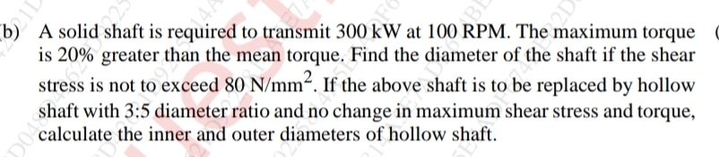 A solid shaft is required to transmit 300 kW at 100 RPM. The maximum torque 
is 20% greater than the mean torque. Find the diameter of the shaft if the shear 
stress is not to exceed 80N/mm^2. If the above shaft is to be replaced by hollow 
shaft with 3:5 diameter ratio and no change in maximum shear stress and torque, 
calculate the inner and outer diameters of hollow shaft.