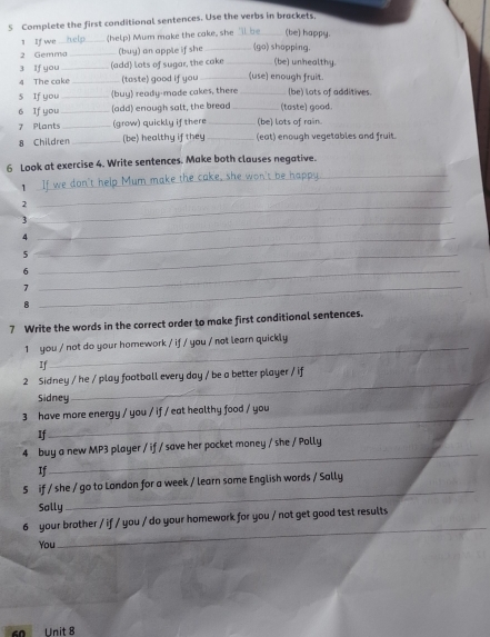 Complete the first conditional sentences. Use the verbs in brackets 
1 If we_ (help) Mum make the cake, she _(be) happy. 
2 Gemma _(buy) an apple if she _(go) shopping. 
3 If you_ (add) lots of sugar, the cake _(be) unhealthy. 
4 The cake _(taste) good if you _(use) enough fruit. 
s If you _(buy) ready-made cakes, there _(be) lots of additives. 
6 If you _(add) enough salt, the bread _(taste) good. 
7 Plants _(grow) quickly if there_ (be) lots of rain. 
8 Children _(be) healthy if they_ (eat) enough vegetables and fruit. 
6 Look at exercise 4. Write sentences. Make both clauses negative. 
1 _don't help Mum make the cake, she won't be i_ 
_2 
_ 
_3 
_4 
_5 
_6 
7 
8 
_ 
7 Write the words in the correct order to make first conditional sentences. 
1 you / not do your homework / if / you / not learn quickly 
If 
_ 
2 Sidney / he / play football every day / be a better player / if 
Sidney 
_ 
3 have more energy / you / if / eat healthy food / you 
If 
_ 
4 buy a new MP3 player / if / save her pocket money / she / Polly 
If 
_ 
_ 
5 if / she / go to London for a week / learn some English words / Sally 
Sally 
6 your brother / if / you / do your homework for you / not get good test results 
You 
_
60 Unit 8