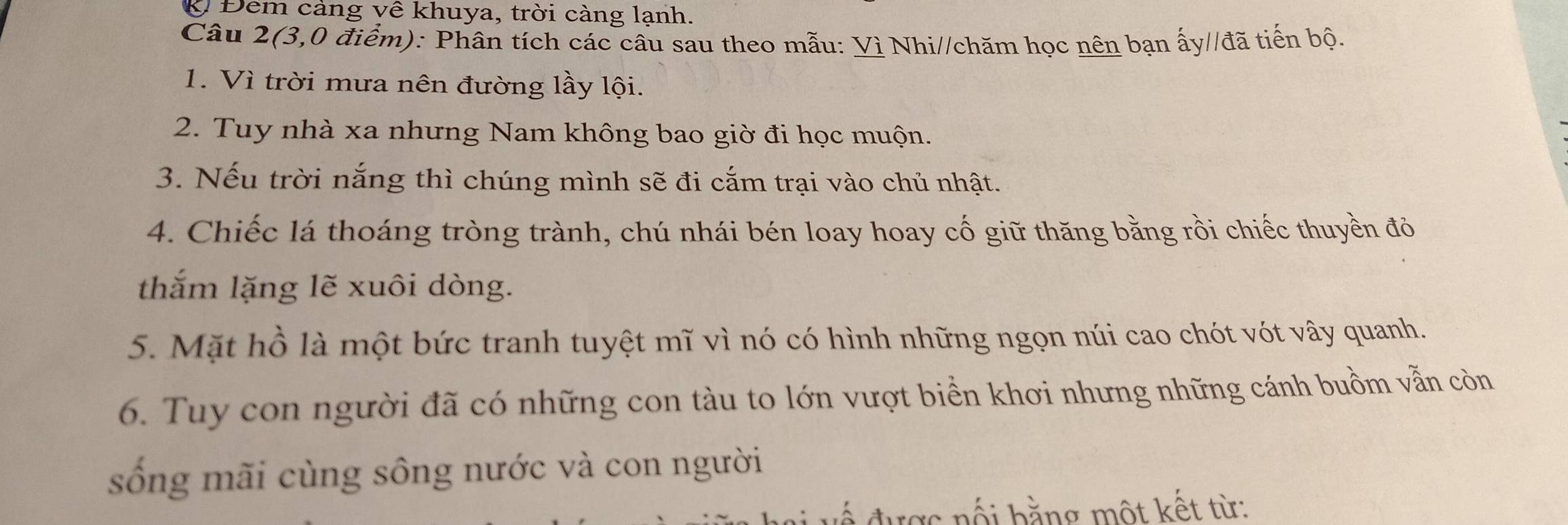 Ở Đêm cảng về khuya, trời càng lạnh. 
Câu 2(3,0 điểm): Phân tích các câu sau theo mẫu: Vì Nhi//chăm học nên bạn ấy//đã tiến bộ. 
1. Vì trời mưa nên đường lầy lội. 
2. Tuy nhà xa nhưng Nam không bao giờ đi học muộn. 
3. Nếu trời nắng thì chúng mình sẽ đi cắm trại vào chủ nhật. 
4. Chiếc lá thoáng tròng trành, chú nhái bén loay hoay cố giữ thăng bằng rồi chiếc thuyền đỏ 
thắm lặng lẽ xuôi dòng. 
5. Mặt hồ là một bức tranh tuyệt mĩ vì nó có hình những ngọn núi cao chót vót vây quanh. 
6. Tuy con người đã có những con tàu to lớn vượt biển khơi nhưng những cánh buồm vẫn còn 
sống mãi cùng sông nước và con người 
ược nối bằng một kết từ: