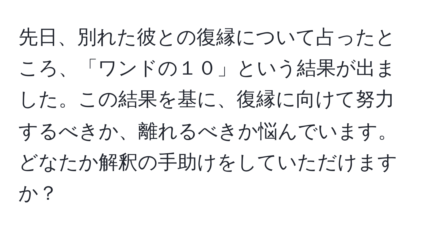 先日、別れた彼との復縁について占ったところ、「ワンドの１０」という結果が出ました。この結果を基に、復縁に向けて努力するべきか、離れるべきか悩んでいます。どなたか解釈の手助けをしていただけますか？