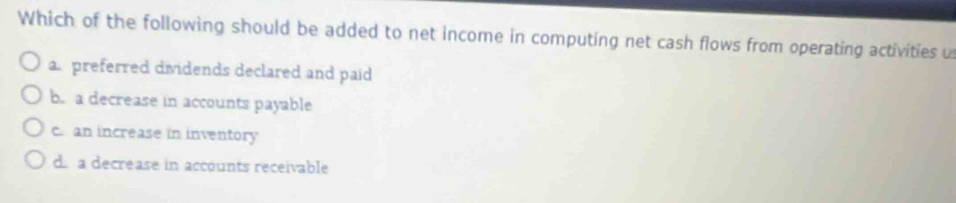 Which of the following should be added to net income in computing net cash flows from operating activities u
a.preferred dividends declared and paid
b. a decrease in accounts payable
c. an increase in inventory
d a decrease in accounts receivable