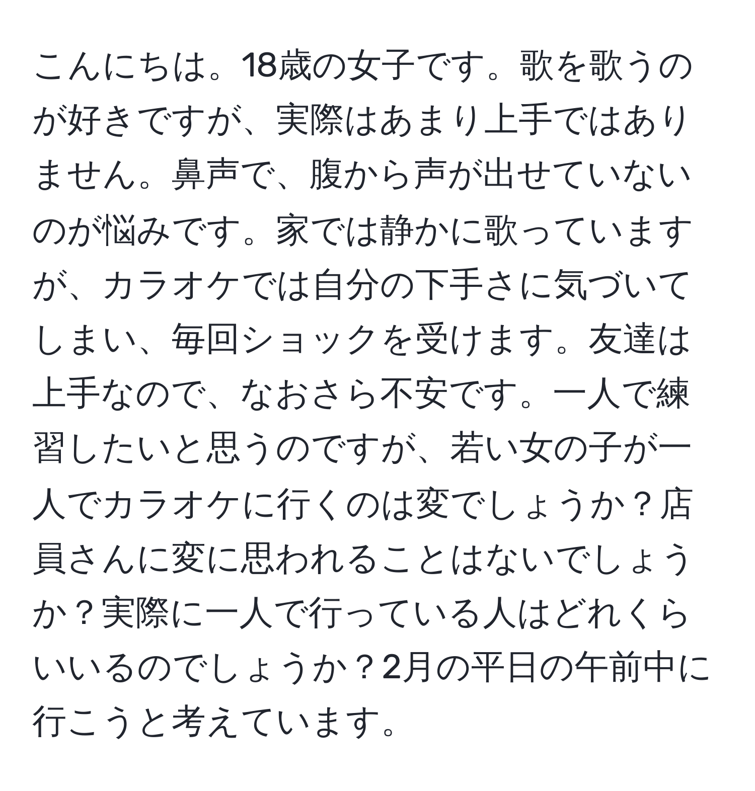 こんにちは。18歳の女子です。歌を歌うのが好きですが、実際はあまり上手ではありません。鼻声で、腹から声が出せていないのが悩みです。家では静かに歌っていますが、カラオケでは自分の下手さに気づいてしまい、毎回ショックを受けます。友達は上手なので、なおさら不安です。一人で練習したいと思うのですが、若い女の子が一人でカラオケに行くのは変でしょうか？店員さんに変に思われることはないでしょうか？実際に一人で行っている人はどれくらいいるのでしょうか？2月の平日の午前中に行こうと考えています。