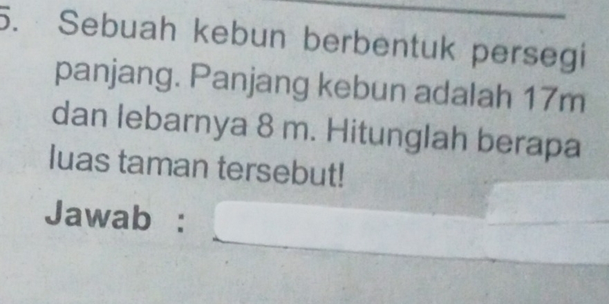 Sebuah kebun berbentuk persegi 
panjang. Panjang kebun adalah 17m
dan lebarnya 8 m. Hitunglah berapa 
luas taman tersebut! 
_ 
Jawab : 
_