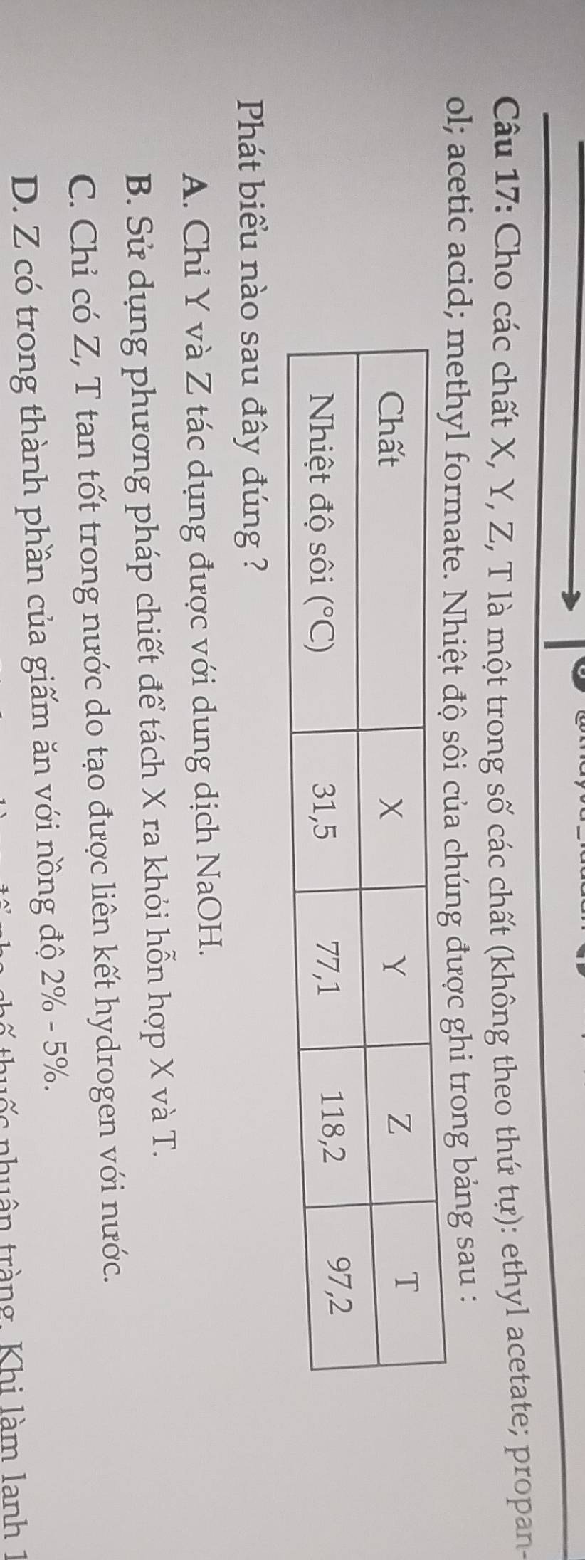 Cho các chất X, Y, Z, T là một trong số các chất (không theo thứ tự): ethyl acetate; propan-
ol; acetic acid; methyl fo được ghi trong bảng sau :
Phát biểu nào sau đây đúng ?
A. Chỉ Y và Z tác dụng được với dung dịch NaOH.
B. Sử dụng phương pháp chiết để tách X ra khỏi hỗn hợp X và T.
C. Chỉ có Z, T tan tốt trong nước do tạo được liên kết hydrogen với nước.
D. Z có trong thành phần của giấm ăn với nồng độ 2% - 5%.
thuốc nhuân tràng. Khi làm lanh 1