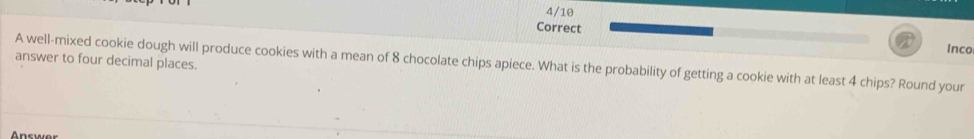 Inco 
answer to four decimal places. 
A well-mixed cookie dough will produce cookies with a mean of 8 chocolate chips apiece. What is the probability of getting a cookie with at least 4 chips? Round your