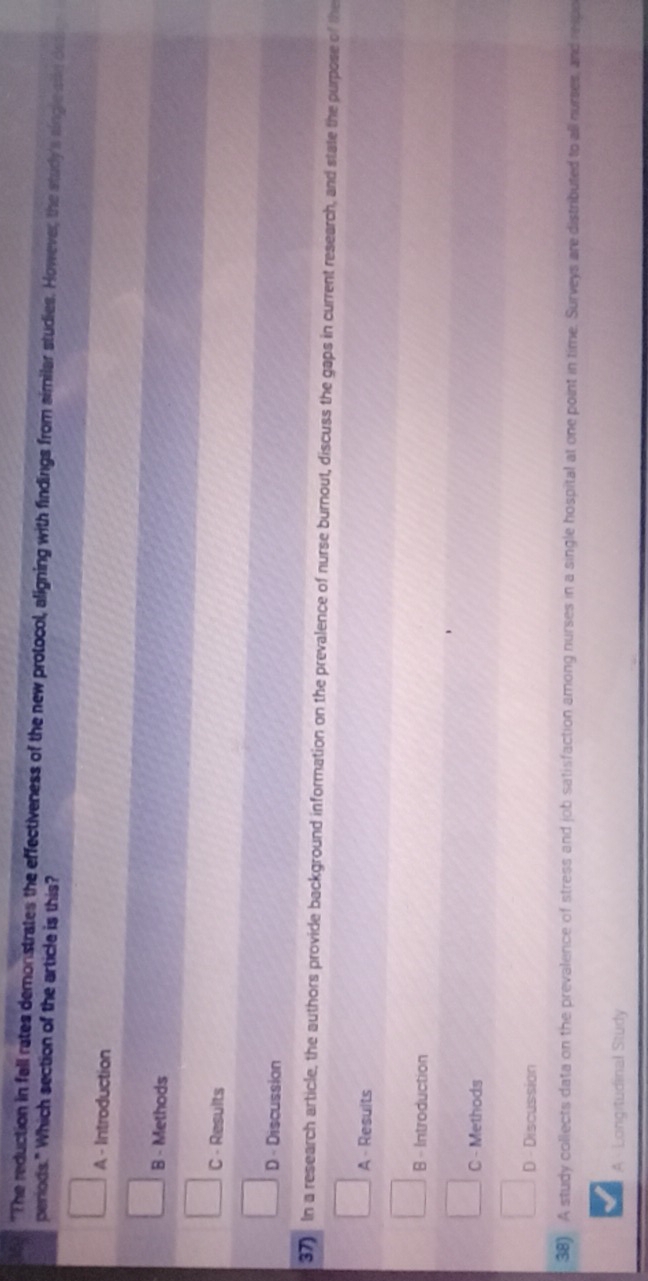 "The reduction in fall rates demonstrates the effectiveness of the new protocol, aligning with findings from similar studies. However, the study's singlese des
periods." Which section of the article is this?
A - Introduction
B - Methods
C - Results
D - Discussion
37) In a research article, the authors provide background information on the prevalence of nurse burnout, discuss the gaps in current research, and state the purpose of the
A - Resuits
B - Introduction
C - Methods
D - Discussion
38) A study collects data on the prevalence of stress and job satisfaction among nurses in a single hospital at one point in time. Surveys are distributed to all nurses, and reipo
A Longitudinal Study