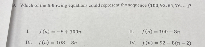Which of the following equations could represent the sequence  100,92,84,76,... ?
I. f(n)=-8+100n II. f(n)=100-8n
III. f(n)=108-8n IV. f(n)=92-8(n-2)