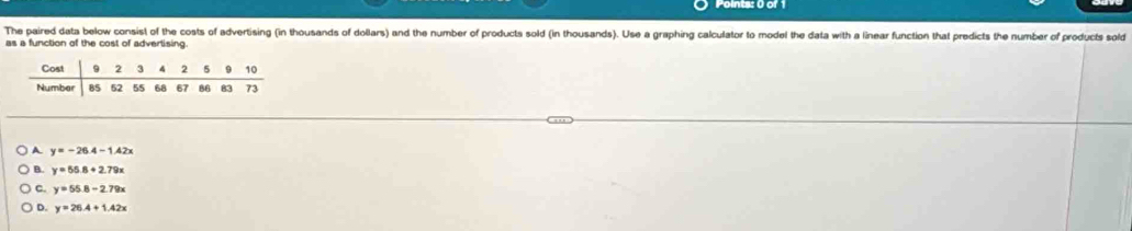 The paired data below consist of the costs of advertising (in thousands of dollars) and the number of products sold (in thousands). Use a graphing calculator to model the data with a linear function that predicts the number of products sold
as a function of the cost of advertising.
A. y=-26.4-1.42x
B. y=55.8+2.79x
C. y=55.8-2.79x
D. y=26.4+1.42x