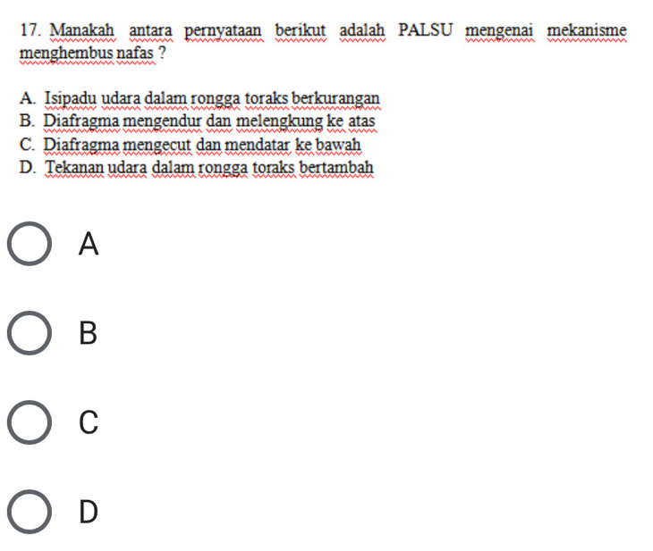 Manakah antara pernyataan berikut adalah PALSU mengenai mekanisme
menghembus nafas ?
A. Isipadu udara dalam rongga toraks berkurangan
B. Diafragma mengendur dan melengkung ke atas
C. Diafragma mengecut dan mendatar ke bawah
D. Tekanan udara dalam rongga toraks bertambah
A
B
C
D