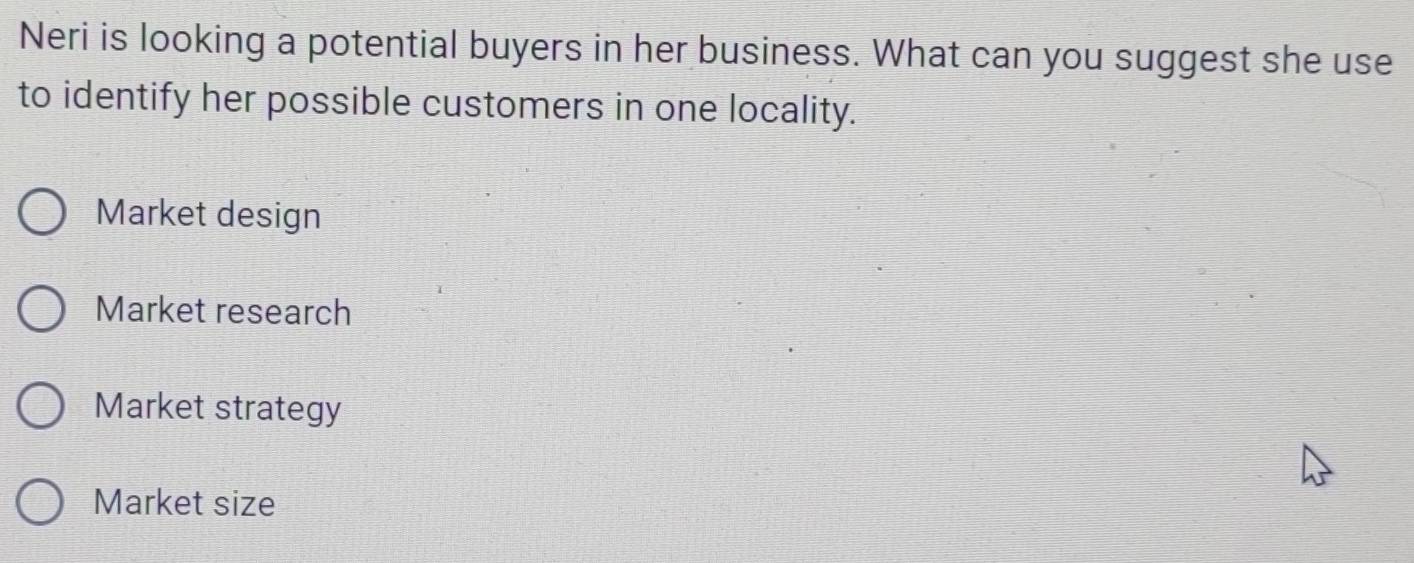 Neri is looking a potential buyers in her business. What can you suggest she use
to identify her possible customers in one locality.
Market design
Market research
Market strategy
Market size