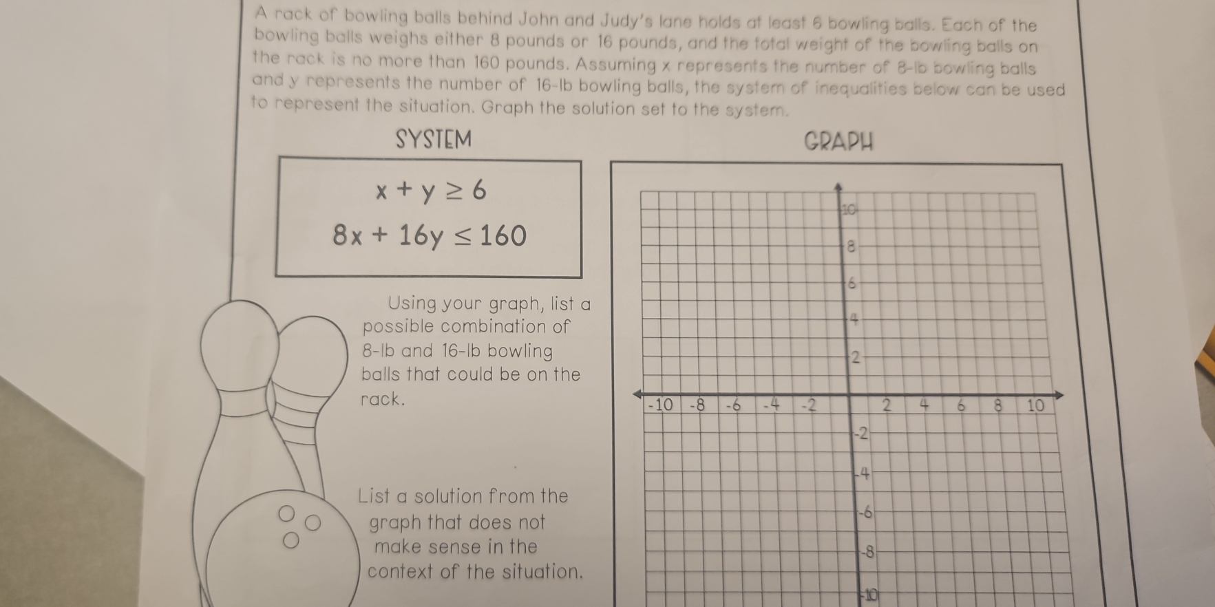A rack of bowling balls behind John and Judy's lane holds at least 6 bowling balls. Each of the
bowling balls weighs either 8 pounds or 16 pounds, and the total weight of the bowling balls on
the rack is no more than 160 pounds. Assuming x represents the number of 8-lb bowling balls
and y represents the number of 16-lb bowling balls, the system of inequalities below can be used
to represent the situation. Graph the solution set to the system.
SYSTEM GRAPH
x+y≥ 6
8x+16y≤ 160
Using your graph, list a
possible combination of
8-lb and 16-lb bowling
balls that could be on the
rack. 
List a solution from the
graph that does not
make sense in the
context of the situation.
=10