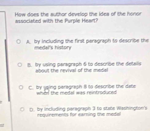 How does the author develop the idea of the honor
associated with the Purple Heart?
A by including the first paragraph to describe the
medal's history
B. by using paragraph 6 to describe the details
about the revival of the medal
C. by using paragraph 8 to describe the date
when the medal was reintroduced
D. by including paragraph 3 to state Washington's
requirements for earning the medal