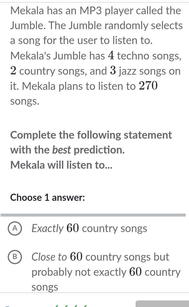 Mekala has an MP3 player called the
Jumble. The Jumble randomly selects
a song for the user to listen to.
Mekala's Jumble has 4 techno songs,
2 country songs, and 3 jazz songs on
it. Mekala plans to listen to 270
songs.
Complete the following statement
with the best prediction.
Mekala will listen to...
Choose 1 answer:
A) Exactly 60 country songs
B) Close to 60 country songs but
probably not exactly 60 country
songs