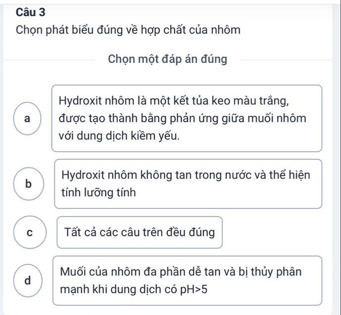 Chọn phát biểu đúng về hợp chất của nhôm
Chọn một đáp án đúng
Hydroxit nhôm là một kết tủa keo màu trắng,
a được tạo thành bằng phản ứng giữa muối nhôm
với dung dịch kiềm yếu.
b Hydroxit nhôm không tan trong nước và thể hiện
tính lưỡng tính
C Tất cả các câu trên đều đúng
d Muối của nhôm đa phần dễ tan và bị thủy phân
mạnh khi dung dịch có pH>5