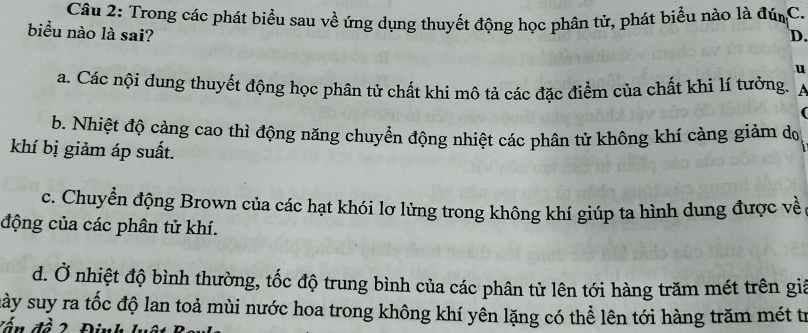 Trong các phát biểu sau về ứng dụng thuyết động học phân tử, phát biểu nào là đúnC.
biểu nào là sai?
D.
u
a. Các nội dung thuyết động học phân tử chất khi mô tả các đặc điểm của chất khi lí tưởng. A
(
b. Nhiệt độ càng cao thì động năng chuyển động nhiệt các phân tử không khí càng giảm do
khí bị giảm áp suất.
c. Chuyển động Brown của các hạt khói lơ lửng trong không khí giúp ta hình dung được về
động của các phân tử khí.
d. Ở nhiệt độ bình thường, tốc độ trung bình của các phân tử lên tới hàng trăm mét trên giả
này suy ra tốc độ lan toả mùi nước hoa trong không khí yên lặng có thể lên tới hàng trăm mét tr
Tấn đề 2 Định