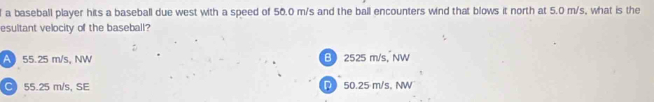 a baseball player hits a baseball due west with a speed of 50.0 m/s and the ball encounters wind that blows it north at 5.0 m/s, what is the
esultant velocity of the baseball?
A 55.25 m/s, NW B 2525 m/s, NW
C 55.25 m/s, SE D 50.25 m/s, NW