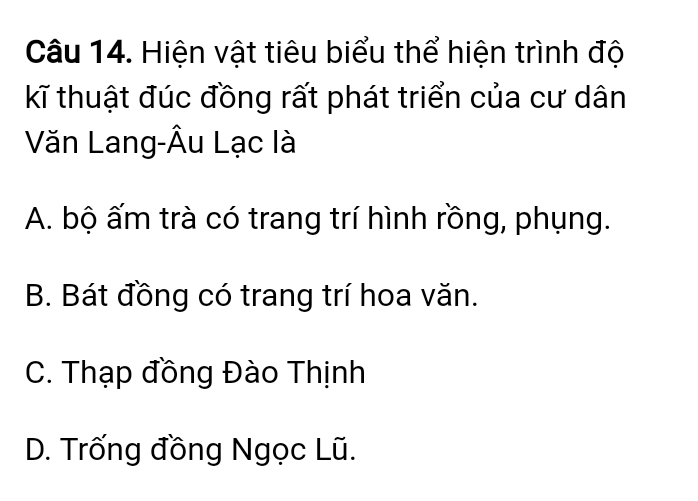 Hiện vật tiêu biểu thể hiện trình độ
kĩ thuật đúc đồng rất phát triển của cư dân
Văn Lang-Âu Lạc là
A. bộ ấm trà có trang trí hình rồng, phụng.
B. Bát đồng có trang trí hoa văn.
C. Thạp đồng Đào Thịnh
D. Trống đồng Ngọc Lũ.