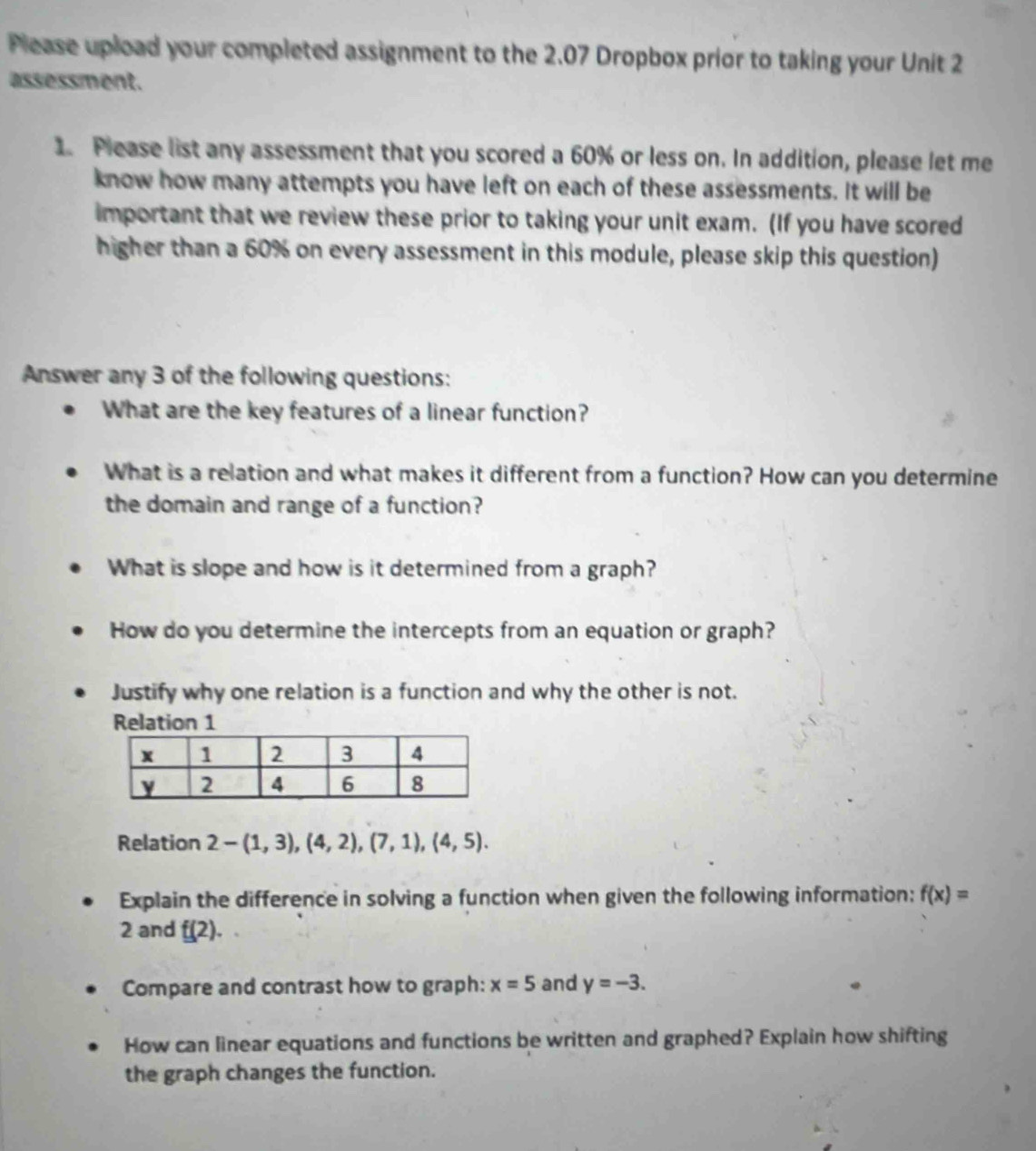 Please upload your completed assignment to the 2.07 Dropbox prior to taking your Unit 2 
assessment. 
1. Please list any assessment that you scored a 60% or less on. In addition, please let me 
know how many attempts you have left on each of these assessments. It will be 
important that we review these prior to taking your unit exam. (If you have scored 
higher than a 60% on every assessment in this module, please skip this question) 
Answer any 3 of the following questions: 
What are the key features of a linear function? 
What is a relation and what makes it different from a function? How can you determine 
the domain and range of a function? 
What is slope and how is it determined from a graph? 
How do you determine the intercepts from an equation or graph? 
Justify why one relation is a function and why the other is not. 
Relation 1 
Relation 2-(1,3),(4,2),(7,1),(4,5). 
Explain the difference in solving a function when given the following information: f(x)=
2 and f(2). 
Compare and contrast how to graph: x=5 and y=-3. 
How can linear equations and functions be written and graphed? Explain how shifting 
the graph changes the function.