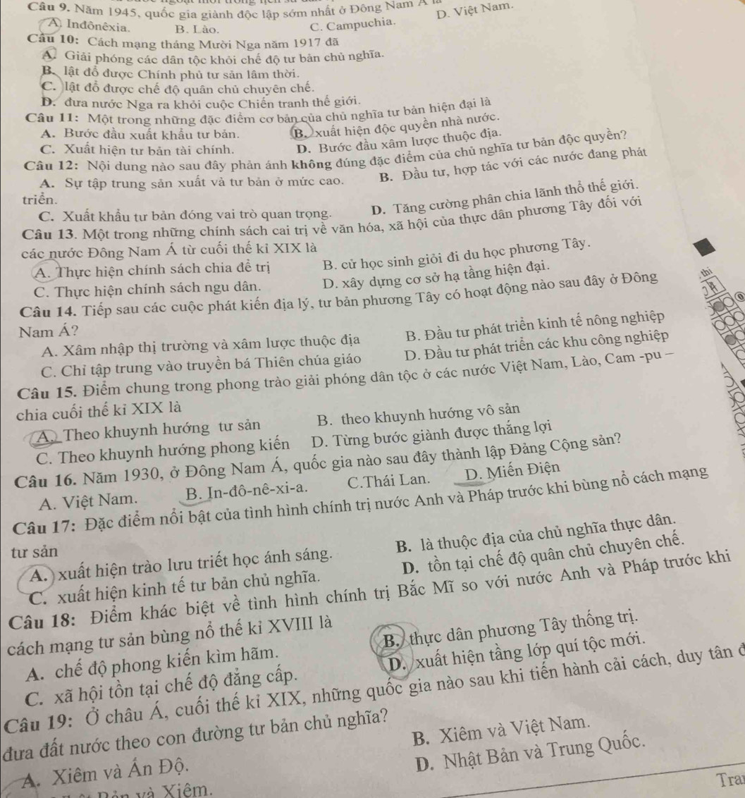 Năm 1945, quốc gia giành độc lập sớm nhất ở Động Nam  A
D. Việt Nam.
A Indônêxia. B. Lào. C. Campuchia.
Câu 10: Cách mạng tháng Mười Nga năm 1917 đã
A. Giải phóng các dân tộc khỏi chế độ tư bản chủ nghĩa.
B lật đổ được Chính phủ tư sản lâm thời.
C. lật đổ được chế độ quân chủ chuyên chế.
D. đưa nước Nga ra khỏi cuộc Chiến tranh thế giới.
Câu 11: Một trong những đặc điểm cơ bản của chủ nghĩa tư bản hiện đại là
A. Bước đầu xuất khẩu tư bản. Bộ xuất hiện độc quyền nhà nước.
C. Xuất hiện tư bản tài chính. D. Bước đầu xâm lược thuộc địa.
Câu 12: Nội dung nào sau đây phản ánh không đúng đặc điểm của chủ nghĩa tư bản độc quyền?
A. Sự tập trung sản xuất và tư bản ở mức cao. B. Đầu tư, hợp tác với các nước đang phát
D. Tăng cường phân chia lãnh thổ thế giới.
triển.
C. Xuất khẩu tư bản đóng vai trò quan trọng.
Câu 13. Một trong những chính sách cai trị về văn hóa, xã hội của thực dân phương Tây đối với
các nước Đông Nam Á từ cuối thế kỉ XIX là
A. Thực hiện chính sách chia để trị B. cử học sinh giỏi đi du học phương Tây.
C. Thực hiện chính sách ngu dân. D. xây dựng cơ sở hạ tầng hiện đại.
Câu 14. Tiếp sau các cuộc phát kiến địa lý, tư bản phương Tây có hoạt động nào sau đây ở Đông thi
Nam Á?
A. Xâm nhập thị trường và xâm lược thuộc địa B. Đầu tư phát triển kinh tế nông nghiệp
C. Chỉ tập trung vào truyền bá Thiên chúa giáo D. Đầu tư phát triển các khu công nghiệp
Câu 15. Điểm chung trong phong trào giải phóng dân tộc ở các nước Việt Nam, Lào, Cam -pu -
chia cuối thế kỉ XIX là
A. Theo khuynh hướng tư sản B. theo khuynh hướng vô sản
C. Theo khuynh hướng phong kiến D. Từng bước giành được thắng lợi
Câu 16. Năm 1930, ở Đông Nam Á, quốc gia nào sau đây thành lập Đảng Cộng sản?
A. Việt Nam. B. In-đô-nê-xi-a. C.Thái Lan. D. Miến Điện
Câu 17: Đặc điểm nổi bật của tình hình chính trị nước Anh và Pháp trước khi bùng nổ cách mạng
A. xuất hiện trào lưu triết học ánh sáng. B. là thuộc địa của chủ nghĩa thực dân.
tư sản
C. xuất hiện kinh tế tư bản chủ nghĩa. D. tồn tại chế độ quân chủ chuyên chế.
Câu 18: Điểm khác biệt về tình hình chính trị Bắc Mĩ so với nước Anh và Pháp trước khi
cách mạng tư sản bùng nổ thế kỉ XVIII là
A. chế độ phong kiến kìm hãm. B. thực dân phương Tây thống trị.
D. xuất hiện tầng lớp quí tộc mới.
Câu 19: Ở châu Á, cuối thế kỉ XIX, những quốc gia nào sau khi tiến hành cải cách, duy tân ở C. xã hội tồn tại chế độ đẳng cấp.
đưa đất nước theo con đường tư bản chủ nghĩa?
A. Xiêm và Ấn Độ. B. Xiêm và Việt Nam.
D. Nhật Bản và Trung Quốc.
* Bản và Xiêm,
Tra
