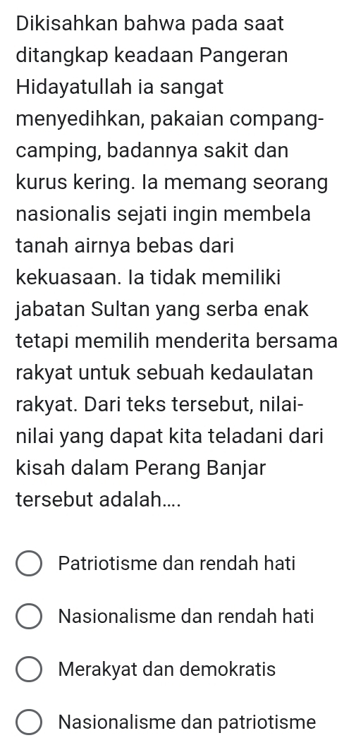 Dikisahkan bahwa pada saat
ditangkap keadaan Pangeran
Hidayatullah ia sangat
menyedihkan, pakaian compang-
camping, badannya sakit dan
kurus kering. Ia memang seorang
nasionalis sejati ingin membela
tanah airnya bebas dari
kekuasaan. Ia tidak memiliki
jabatan Sultan yang serba enak
tetapi memilih menderita bersama
rakyat untuk sebuah kedaulatan
rakyat. Dari teks tersebut, nilai-
nilai yang dapat kita teladani dari
kisah dalam Perang Banjar
tersebut adalah....
Patriotisme dan rendah hati
Nasionalisme dan rendah hati
Merakyat dan demokratis
Nasionalisme dan patriotisme