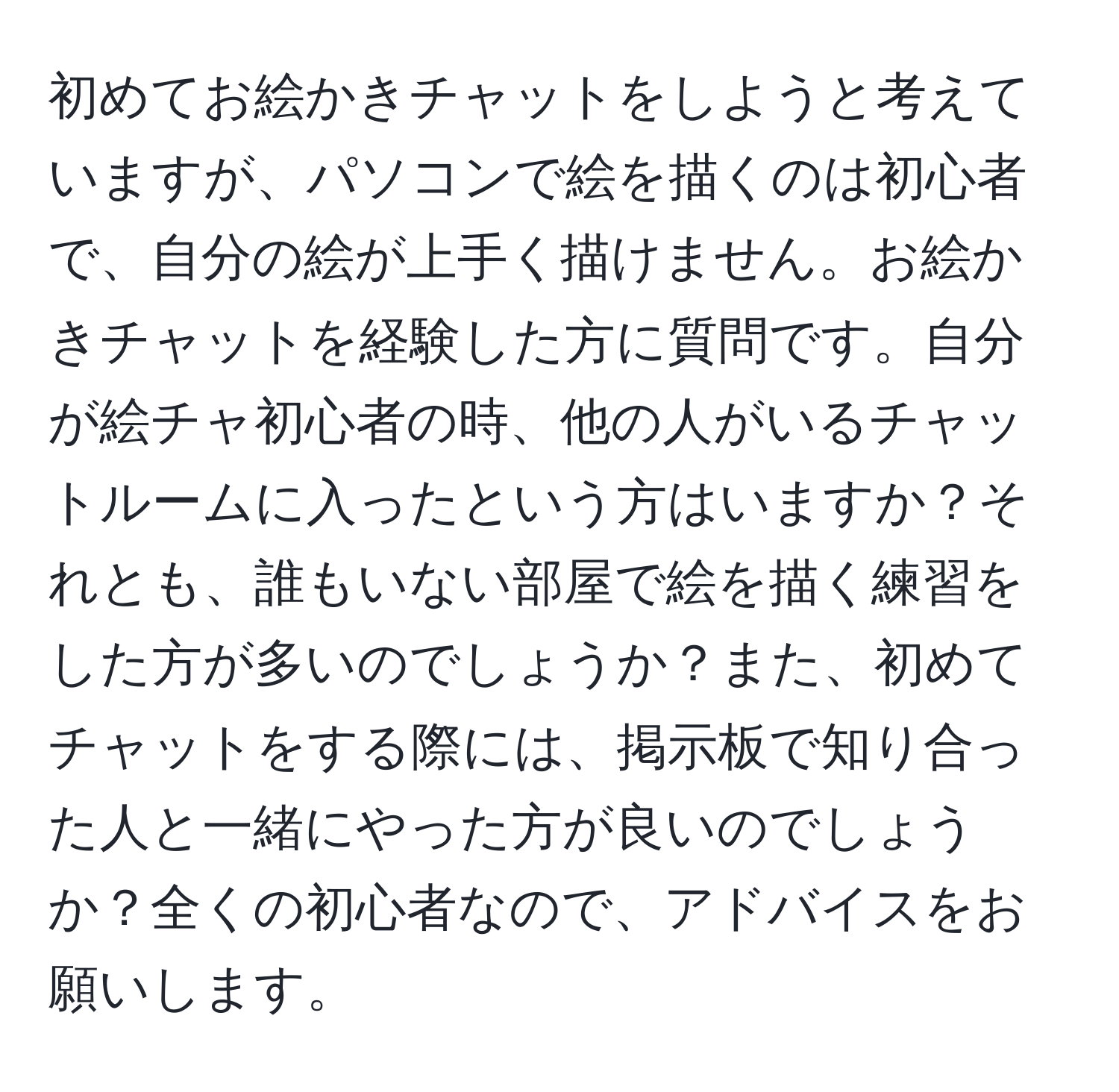 初めてお絵かきチャットをしようと考えていますが、パソコンで絵を描くのは初心者で、自分の絵が上手く描けません。お絵かきチャットを経験した方に質問です。自分が絵チャ初心者の時、他の人がいるチャットルームに入ったという方はいますか？それとも、誰もいない部屋で絵を描く練習をした方が多いのでしょうか？また、初めてチャットをする際には、掲示板で知り合った人と一緒にやった方が良いのでしょうか？全くの初心者なので、アドバイスをお願いします。