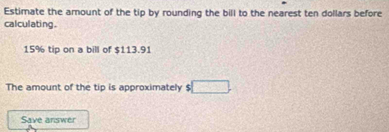 Estimate the amount of the tip by rounding the bill to the nearest ten dollars before 
calculating.
15% tip on a bill of $113.91
The amount of the tip is approximately $□. 
Save answer