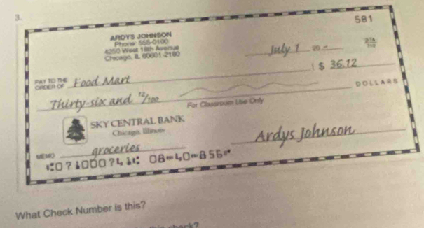 581 
ARDYS JOHNSON 
_ 
20_  274/179 
Chicago, II 60601-2180 4250 West 18th Avenue Phons 555-0100 
_ 
PAY TO TE ORDIEA OF _ $ 36.12 _ 
D O L L A R S 
For Classroom Uise Orty 
SKY CENTRAL BANK 
Chicago, Illinois 
_ 
_ 
に:0 ? 1□0□ ?4 å: 8=40=855approx
What Check Number is this?