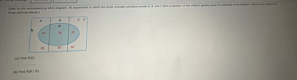 Refer to the accompanying Venn diagram. An experiment in which the three mutually exclusive events A, B, and C form a partition of the uniform sample space S is depicted in the diagram. (Round your answers to 
three decimal places.) 
(a) Find P(D). 
_ 
(b) Find P(a|D). 
_