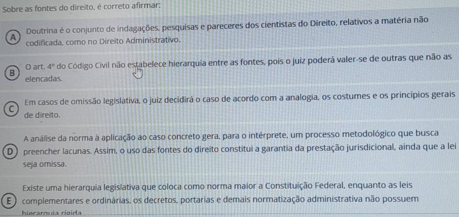 Sobre as fontes do direito, é correto afirmar:
Doutrina é o conjunto de indagações, pesquisas e pareceres dos cientistas do Direito, relativos a matéria não
A
codificada, como no Direito Administrativo.
O art. 4° do Código Civil não estabelece hierarquia entre as fontes, pois o juiz poderá valer-se de outras que não as
B
elencadas.
Em casos de omissão legislativa, o juiz decidirá o caso de acordo com a analogia, os costumes e os princípios gerais
C
de direito.
A análise da norma à aplicação ao caso concreto gera, para o intérprete, um processo metodológico que busca
D) preencher lacunas. Assim, o uso das fontes do direito constitui a garantia da prestação jurisdicional, ainda que a lei
seja omissa.
Existe uma hierarquia legislativa que coloca como norma maior a Constituição Federal, enquanto as leis
E ) complementares e ordinárias, os decretos, portarias e demais normatização administrativa não possuem
hierarquia rígida