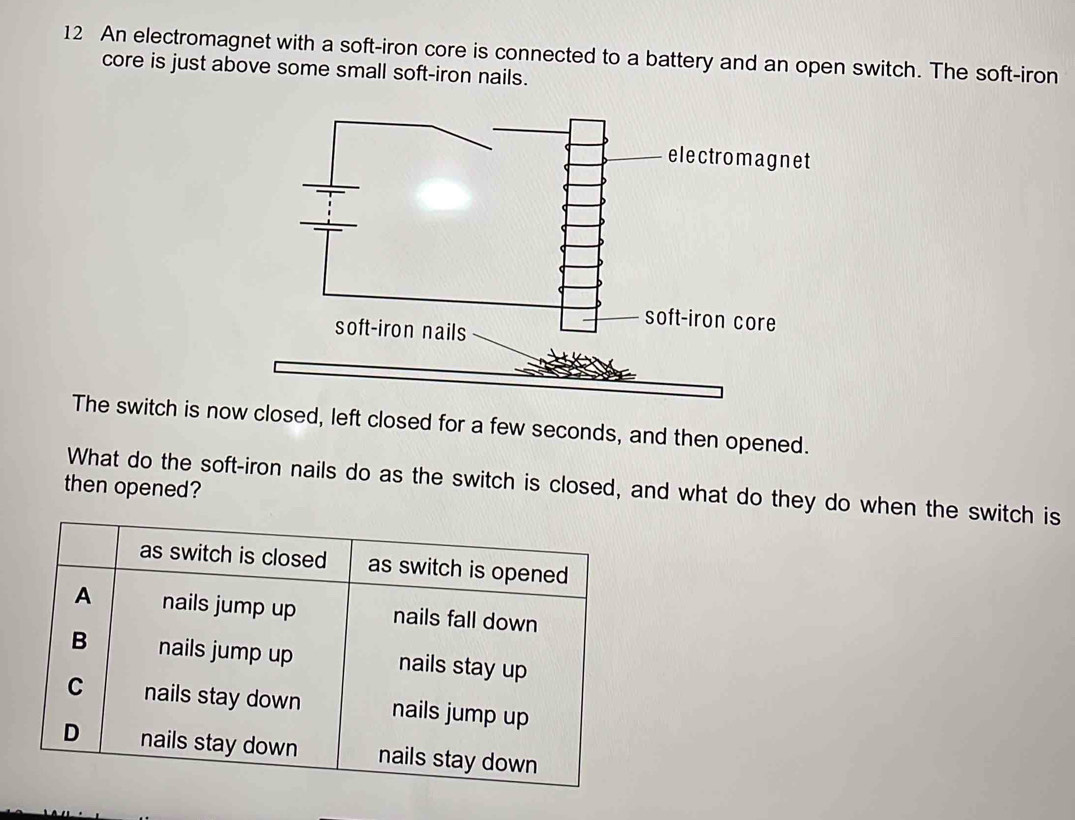 An electromagnet with a soft-iron core is connected to a battery and an open switch. The soft-iron 
core is just above some small soft-iron nails. 
The switch is nw closed, left closed for a few seconds, and then opened. 
What do the soft-iron nails do as the switch is closed, and what do they do when the switch is 
then opened?