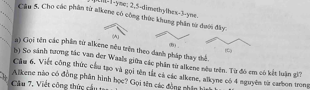 l -1 -yne; 2, 5 -dimethylhex -3 -yne. 
Câu 5. Cho các phân tử alkene có công thức khung phân tử dưới đây: 
(A) 
a) Gọi tên các phân tử alkene nêu trên theo danh pháp thay thế. 
b) So sánh tương tác van der Waals giữa các phân tử alkene nêu trên. Từ đó em có kết luận gì? 
Câu 6. Viết công thức cấu tạo và gọi tên tất cả các alkene, alkyne có 4 nguyên tử carbon trong 

Alkene nào có đồng phân hình học? Gọi tên các đồng nhân h 
Câu 7. Viết công thức cấu tự