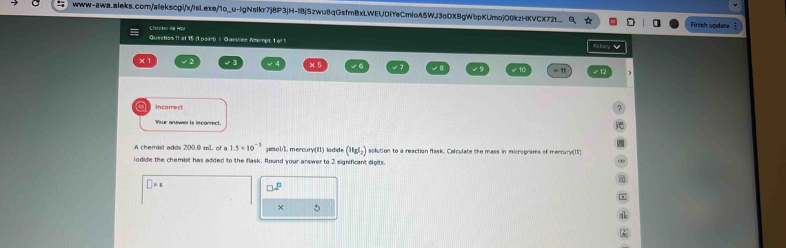 www-awa.aleks.com/aIekscgi/x/Isl.exe/1o_u-IgNsIkr7j8P3jH-lBjSzwu8qGsfmBxLWEUDiYeCmloA5WJ3oDXBgWbpKUmojO0kzHKVCX72t.. 
Chapter 48 HW Finish update 
Question 11 of 15 (1 point) | Question Attempt: 1 of 1 
× 1 
o Incorrect 
Your answer is incorrect. 
A chemist adds 200.0 mL of a 1.5* 10^(-5) μmol/L mercury(II) iodide (HgI_2) solution to a reaction flask. Calculate the mass in micrograms of mercury(11) 
iodide the chemist has added to the flask. Round your answer to 2 significant digits.
mu g
□ sim^(□)
×