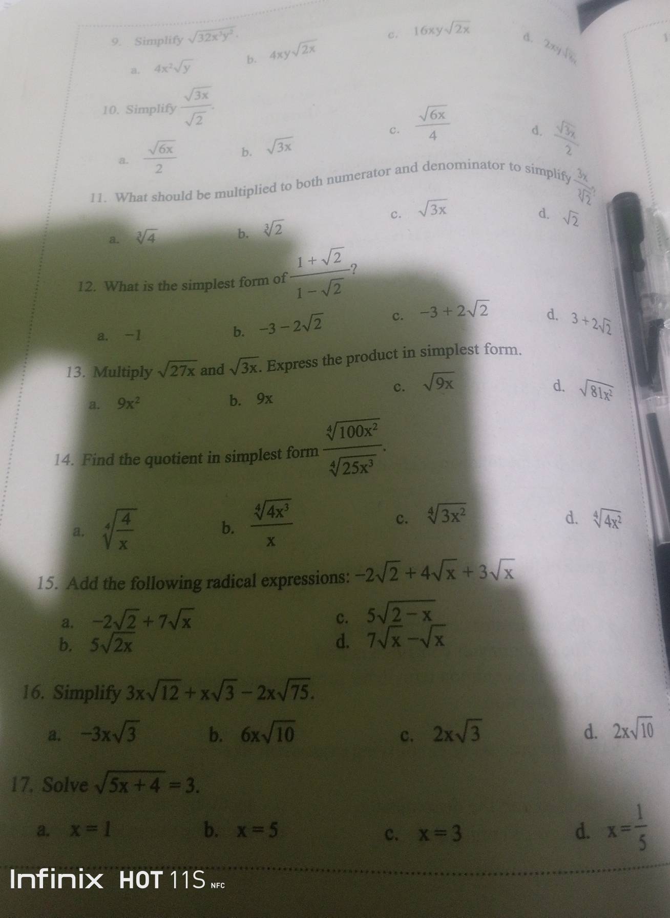 c.
9. Simplify sqrt(32x^3y^2). 16xysqrt(2x)
a. 4x^2sqrt(y) b. 4xysqrt(2x)
d. 2xysqrt(8x])]
1
10. Simplify  sqrt(3x)/sqrt(2) .
c.
a.  sqrt(6x)/2   sqrt(6x)/4 
d.  sqrt(3x)/2 
b. sqrt(3x)
11. What should be multiplied to both numerator and denominator to simplify
frac 3x(sqrt[3](2)^2)
c.
a. sqrt[3](4) sqrt(3x)
b. sqrt[3](2)
d. sqrt(2)
12. What is the simplest form of  (1+sqrt(2))/1-sqrt(2)  ?
a. -1
b. -3-2sqrt(2)
c. -3+2sqrt(2)
d. 3+2sqrt(2)
13. Multiply sqrt(27x) and sqrt(3x). Express the product in simplest form.
c. sqrt(9x)
d. sqrt(81x^2)
a. 9x^2 b. 9x
14. Find the quotient in simplest form  sqrt[4](100x^2)/sqrt[4](25x^3) .
a. sqrt[4](frac 4)x
b.  sqrt[4](4x^3)/x 
c. sqrt[4](3x^2) d. sqrt[4](4x^2)
15. Add the following radical expressions: -2sqrt(2)+4sqrt(x)+3sqrt(x)
a. -2sqrt(2)+7sqrt(x) c. 5sqrt(2-x)
b. 5sqrt(2x) d. 7sqrt(x)-sqrt(x)
16. Simplify 3xsqrt(12)+xsqrt(3)-2xsqrt(75).
a. -3xsqrt(3) b. 6xsqrt(10) c. 2xsqrt(3) d. 2xsqrt(10)
17. Solve sqrt(5x+4)=3.
a. x=1 b. x=5 x=3 d. x= 1/5 
c.
Infinix HOT 11S .