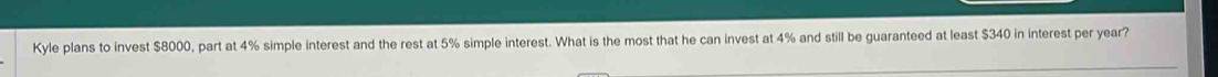 Kyle plans to invest $8000, part at 4% simple interest and the rest at 5% simple interest. What is the most that he can invest at 4% and still be guaranteed at least $340 in interest per year?