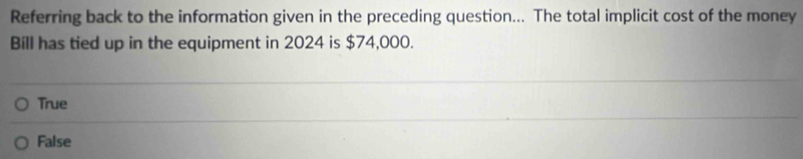 Referring back to the information given in the preceding question... The total implicit cost of the money
Bill has tied up in the equipment in 2024 is $74,000.
True
False