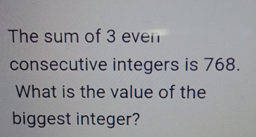 The sum of 3 even 
consecutive integers is 768. 
What is the value of the 
biggest integer?